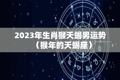 2023年生肖猴天蝎男运势（猴年的天蝎座）