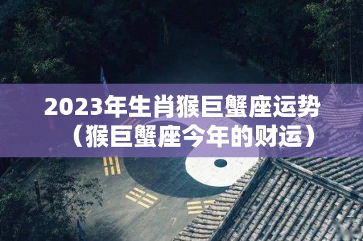 2023年生肖猴巨蟹座运势（猴巨蟹座今年的财运）