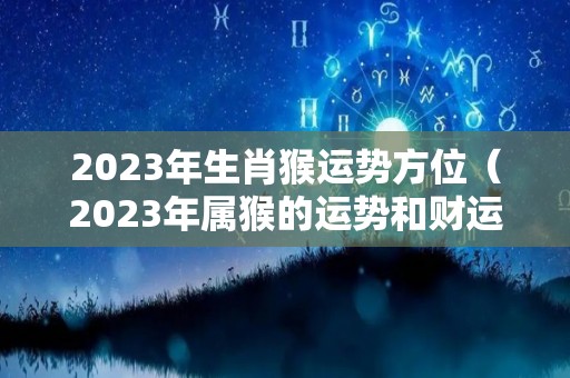 2023年生肖猴运势方位（2023年属猴的运势和财运）