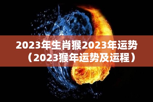 2023年生肖猴2023年运势（2023猴年运势及运程）