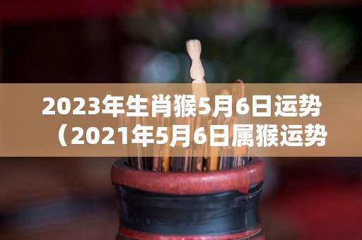 2023年生肖猴5月6日运势（2021年5月6日属猴运势）