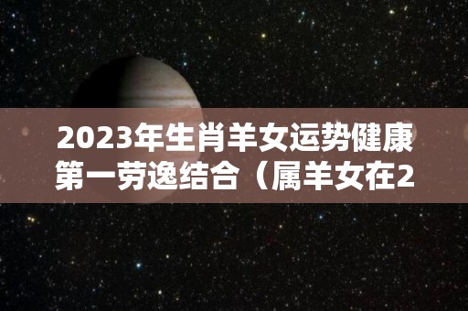 2023年生肖羊女运势健康第一劳逸结合（属羊女在2023年的运势）