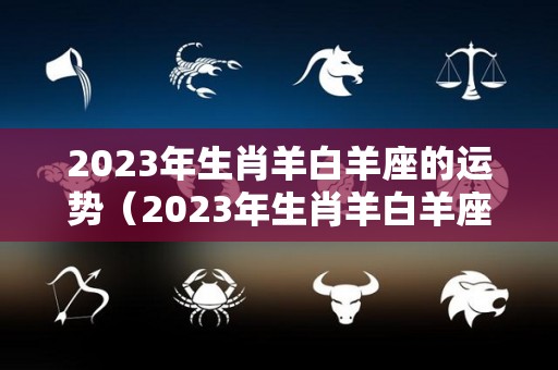 2023年生肖羊白羊座的运势（2023年生肖羊白羊座的运势怎么样）