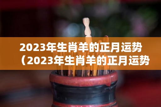 2023年生肖羊的正月运势（2023年生肖羊的正月运势及运程）