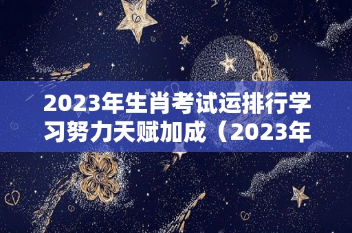 2023年生肖考试运排行学习努力天赋加成（2023年考试运最好的生肖）