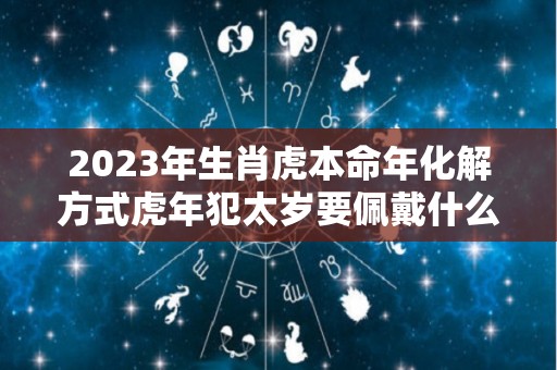 2023年生肖虎本命年化解方式虎年犯太岁要佩戴什么破解（2023属虎本命年运势）