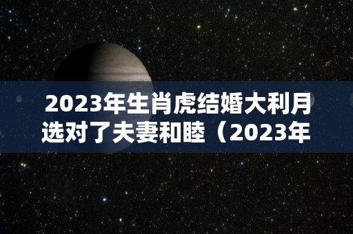 2023年生肖虎结婚大利月选对了夫妻和睦（2023年属虎结婚吉日）