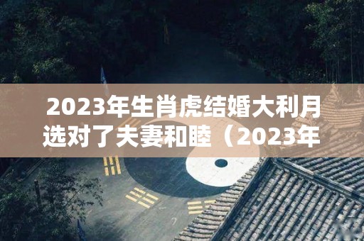 2023年生肖虎结婚大利月选对了夫妻和睦（2023年最吉利的四大属相）