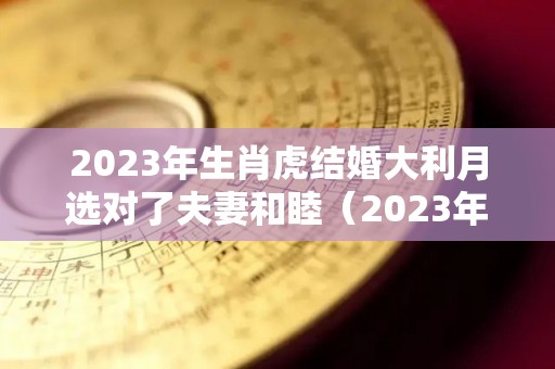 2023年生肖虎结婚大利月选对了夫妻和睦（2023年虎年不宜结婚的属相）