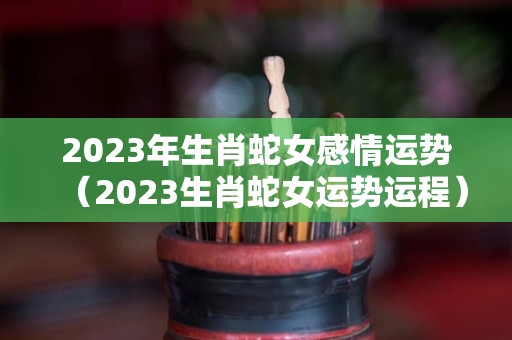 2023年生肖蛇女感情运势（2023生肖蛇女运势运程）