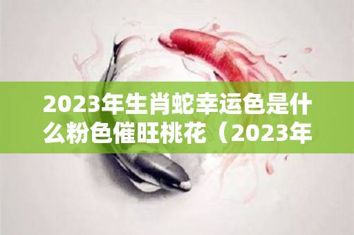 2023年生肖蛇幸运色是什么粉色催旺桃花（2023年属蛇人的命运）