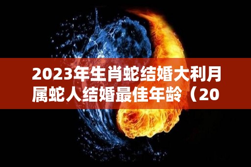 2023年生肖蛇结婚大利月属蛇人结婚最佳年龄（2023年属蛇的可以结婚吗）