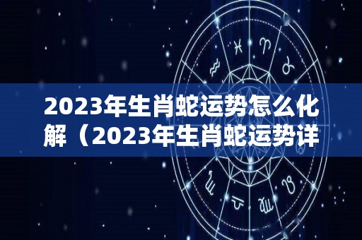 2023年生肖蛇运势怎么化解（2023年生肖蛇运势详解）