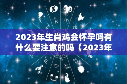 2023年生肖鸡会怀孕吗有什么要注意的吗（2023年生肖鸡运势详解）