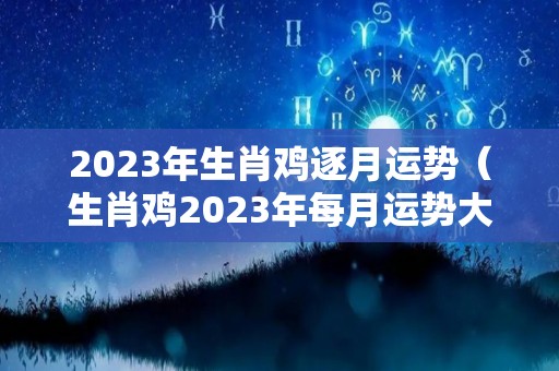 2023年生肖鸡逐月运势（生肖鸡2023年每月运势大全）