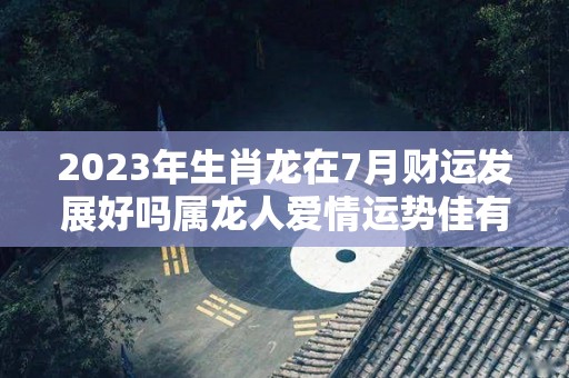 2023年生肖龙在7月财运发展好吗属龙人爱情运势佳有望脱单（2023年属龙人每月运势）