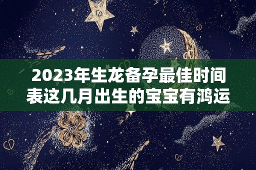 2023年生龙备孕最佳时间表这几月出生的宝宝有鸿运（2023年属龙忌讳哪个月出生）