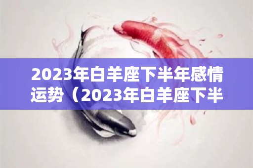 2023年白羊座下半年感情运势（2023年白羊座下半年感情运势如何）