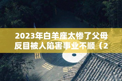 2023年白羊座太惨了父母反目被人陷害事业不顺（2023年白羊座运势完整版）