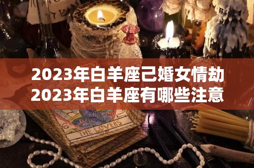 2023年白羊座己婚女情劫2023年白羊座有哪些注意事项（白羊女未来3年）