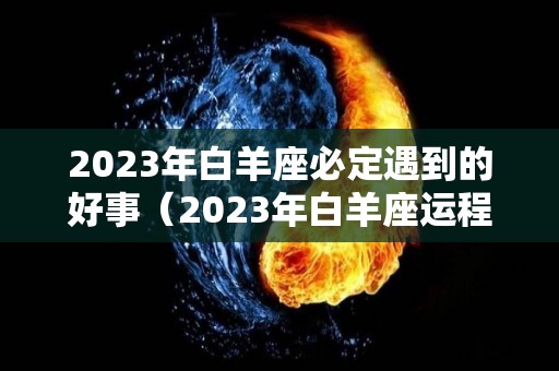 2023年白羊座必定遇到的好事（2023年白羊座运程）