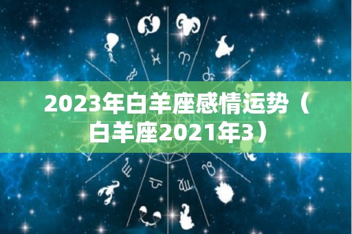 2023年白羊座感情运势（白羊座2021年3）