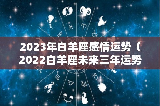 2023年白羊座感情运势（2022白羊座未来三年运势）