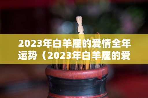 2023年白羊座的爱情全年运势（2023年白羊座的爱情全年运势如何）