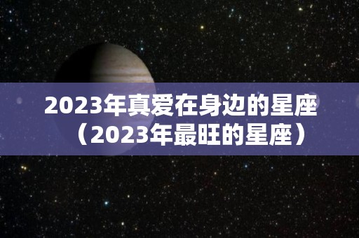 2023年真爱在身边的星座（2023年最旺的星座）