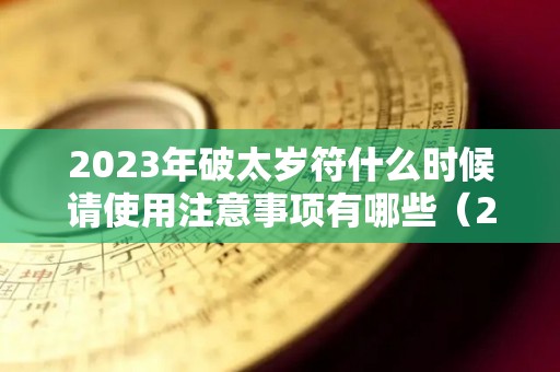 2023年破太岁符什么时候请使用注意事项有哪些（2022年破太岁怎么化解）