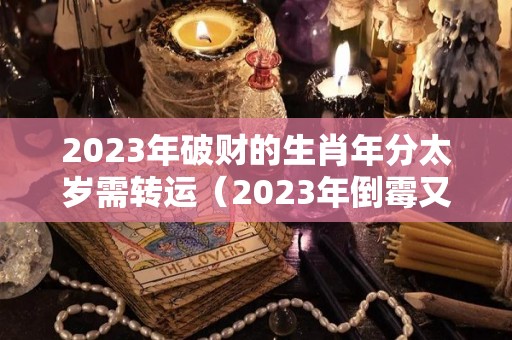 2023年破财的生肖年分太岁需转运（2023年倒霉又破财的三大生肖）