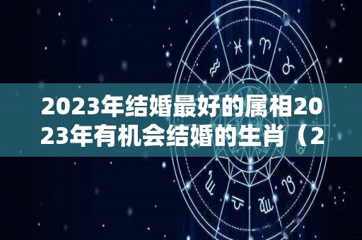 2023年结婚最好的属相2023年有机会结婚的生肖（2023年什么属相适合结婚）