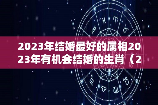 2023年结婚最好的属相2023年有机会结婚的生肖（2023年结婚好吗?）