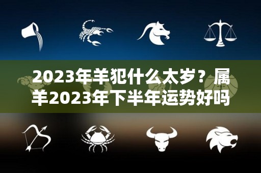 2023年羊犯什么太岁？属羊2023年下半年运势好吗？（2023年属羊人的全年）