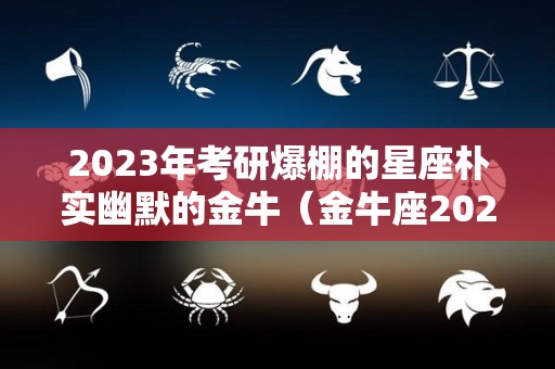 2023年考研爆棚的星座朴实幽默的金牛（金牛座2023考试运）