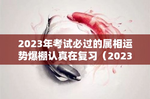 2023年考试必过的属相运势爆棚认真在复习（2023 属相）