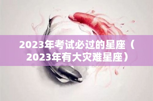 2023年考试必过的星座（2023年有大灾难星座）