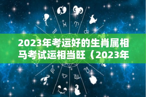 2023年考运好的生肖属相马考试运相当旺（2023年生肖运势）