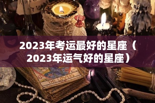 2023年考运最好的星座（2023年运气好的星座）