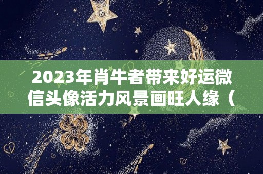 2023年肖牛者带来好运微信头像活力风景画旺人缘（生肖牛2021年微信头像）