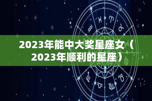 2023年能中大奖星座女（2023年顺利的星座）