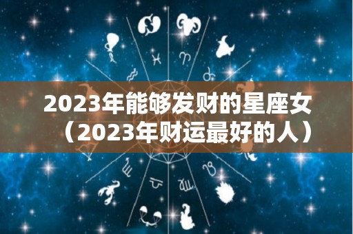 2023年能够发财的星座女（2023年财运最好的人）