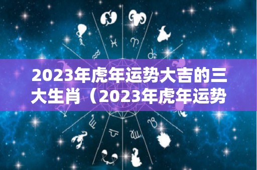 2023年虎年运势大吉的三大生肖（2023年虎年运势大吉的三大生肖是）