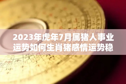 2023年虎年7月属猪人事业运势如何生肖猪感情运势稳定（71年属猪男2023年的每月运势）