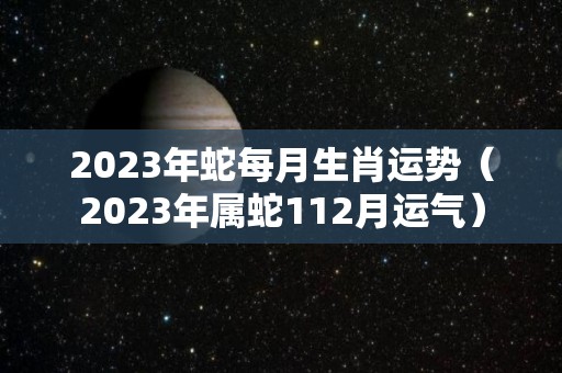 2023年蛇每月生肖运势（2023年属蛇112月运气）