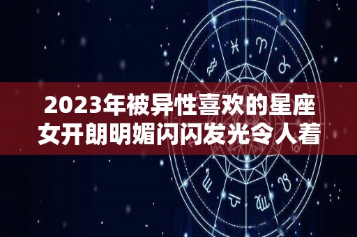 2023年被异性喜欢的星座女开朗明媚闪闪发光令人着迷（2023年运气最旺的三大星座）