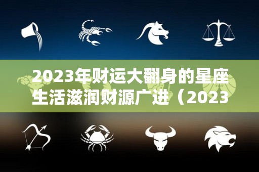 2023年财运大翻身的星座生活滋润财源广进（2023财运最好的五大生肖）