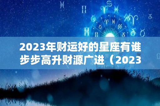 2023年财运好的星座有谁步步高升财源广进（2023年运气最旺的三大生肖）