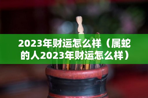 2023年财运怎么样（属蛇的人2023年财运怎么样）