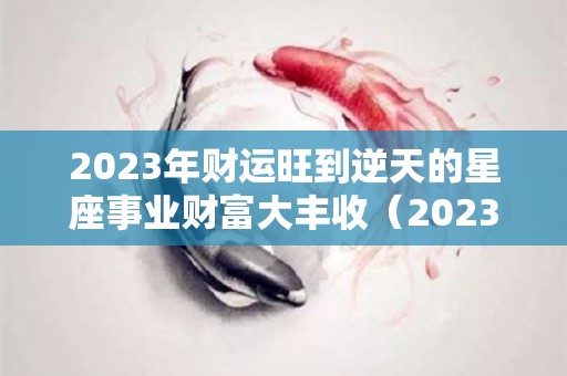 2023年财运旺到逆天的星座事业财富大丰收（2023年运势如何）